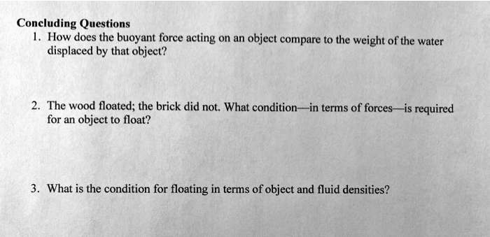 Concluding Questions
1. How does the buoyant force acting on an object compare to the weight of the water displaced by that object?
2. The wood floated; the brick did not. What condition—in terms of forces—is required for an object to float?
3. What is the condition for floating in terms of object and fluid densities?