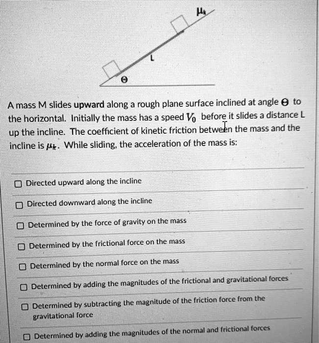A mass M slides upward along a rough plane surface inclined at angle ? to the horizontal. Initially the mass has a speed V0 before it slides a distance L up the incline. The coefficient of kinetic friction between the mass and the incline is ?k. While sliding, the acceleration of the mass is:

Directed upward along the incline
Directed downward along the incline
Determined by the force of gravity on the mass
Determined by the frictional force on the mass
Determined by the normal force on the mass
Determined by adding the magnitudes of the frictional and gravitational forces
Determined by subtracting the magnitude of the friction force from the gravitational force
Determined by adding the magnitudes of the normal and frictional forces