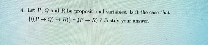 4. Let P, Q and R be propositional variables. Is it the case that ((P -> Q) -> R) |- (P -> R) ? Justify your answer.