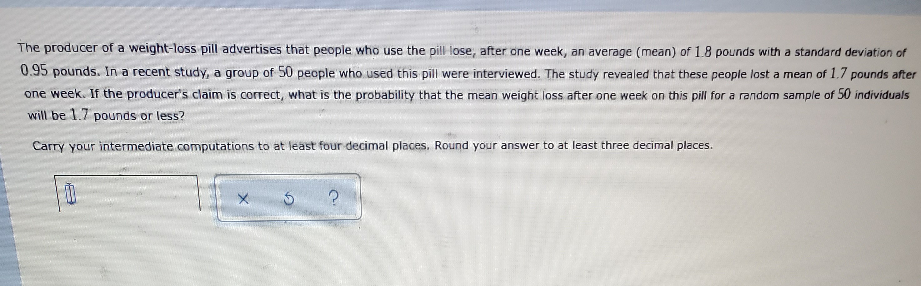 The producer of a weight-loss pill advertises that people who use the pill lose, after one week, an average (mean) of 1.8 pounds with a standard deviation of 0.95 pounds. In a recent study, a group of 50 people who used this pill were interviewed. The study revealed that these people lost a mean of 1.7 pounds after one week. If the producer's claim is correct, what is the probability that the mean weight loss after one week on this pill for a random sample of 50 individuals will be 1.7 pounds or less? Carry your intermediate computations to at least four decimal places. Round your answer to at least three decimal places.