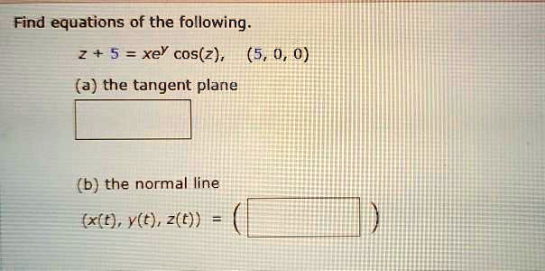 Find equations of the following.
z + 5 = xe^y cos(z), (5, 0, 0)
(a) the tangent plane
(b) the normal line
(x(t), y(t), z(t)) =