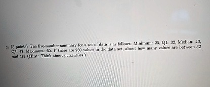 5. (5 points) The five-number summary for a set of data is as follows: Minimum: 25, Q1: 32, Median: 40, Q3: 47, Maximum: 60. If there are 250 values in the data set, about how many values are between 32 and 47? (Hint: Think about percentiles.)