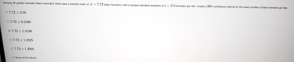 Among 20 golden hamster litters recorded, there was a sample mean of x̅ = 7.72 baby hamsters, with a sample standard deviation of s = 2.5 hamsters per liter. Create a 98% confidence interval for the mean number of baby hamsters per liter.
7.72 ±2.50
7.72 ±0.5590
7.72 ±1.4196
7.72 ±1.2325
7.72 ±1.3005
None of the above