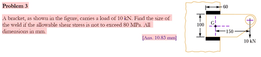 Problem 3
A bracket, as shown in the figure, carries a load of 10 kN. Find the size of
the weld if the allowable shear stress is not to exceed 80 MPa. All
dimensions in mm.
[Ans. 10.83 mm]