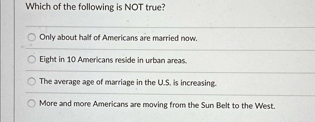 Which of the following is NOT true?
Only about half of Americans are married now.
Eight in 10 Americans reside in urban areas.
The average age of marriage in the U.S. is increasing.
More and more Americans are moving from the Sun Belt to the West.