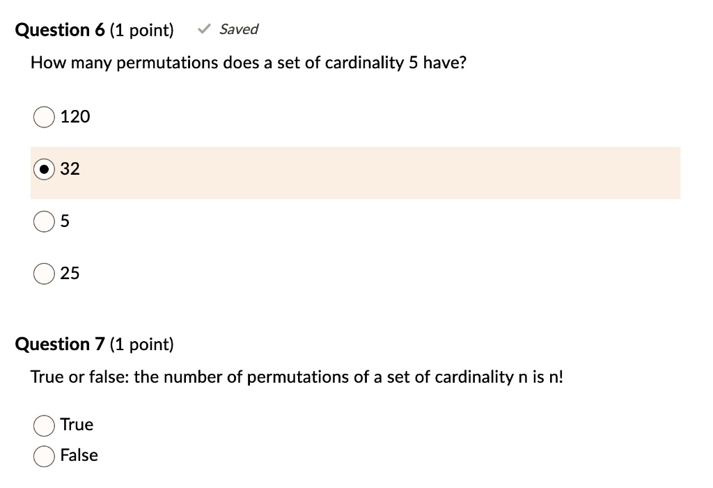 Question 6 (1 point) Saved
How many permutations does a set of cardinality 5 have?
120
32
5
25
Question 7 (1 point)
True or false: the number of permutations of a set of cardinality n is n!
True
False