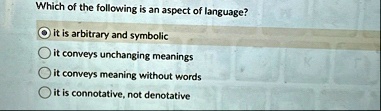 which of the following is an aspect of language it is arbitrary and symbolic it conveys unchanging meanings it conveys meaning without words it is connotative not denotative 16859