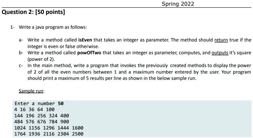 Spring 2022
Question 2: [50 points]
1- Write a java program as follows:
a- Write a method called isEven that takes an integer as parameter. The method should return true if the
integer is even or false otherwise.
b- Write a method called powOfTwo that takes an integer as parameter, computes, and outputs it's square
(power of 2).
c- In the main method, write a program that invokes the previously created methods to display the power
of 2 of all the even numbers between 1 and a maximum number entered by the user. Your program
should print a maximum of 5 results per line as shown in the below sample run.
Sample run:
Enter a number 50
4 16 36 64 100
144 196 256 324 400
484 576 676 784 900
1024 1156 1296 1444 1600
1764 1936 2116 2304 2500