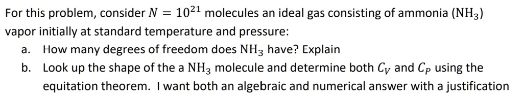 For this problem, consider N = 10^21 molecules an ideal gas consisting of ammonia (NH3) vapor initially at standard temperature and pressure:
a. How many degrees of freedom does NH3 have? Explain
b. Look up the shape of the a NH3 molecule and determine both Cv and Cp using the equitation theorem. I want both an algebraic and numerical answer with a justification