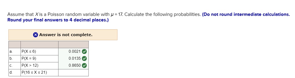 Assume that X is a Poisson random variable with ? = 17. Calculate the following probabilities. (Do not round intermediate calculations. Round your final answers to 4 decimal places.)
a. P(X ? 6) 0.0021
b. P(X = 9) 0.0135
c. P(X > 12) 0.8650
d. P(16 ? X ? 21)