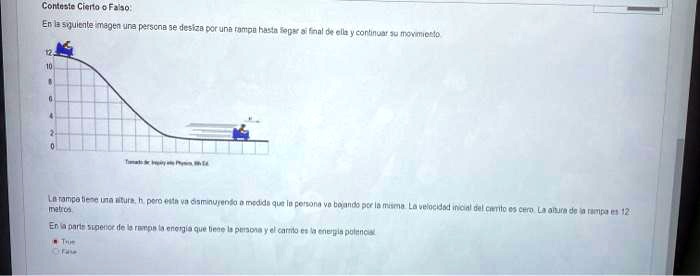 Conteste Cierto o Falso:
En la siguiente imagen una persona se desliza por una rampa hasta llegar al final de ella y continuar su movimiento
12
10
8
6
4
2
0
La rampa tiene una altura, h, pero esta va disminuyendo a medida que la persona va bajando por la misma. La velocidad inicial del carrito es cero. La altura de la rampa es 12 metros
En la parte superior de la rampa la energía que tiene la persona y el carrito es la energía potencial
True
Falso