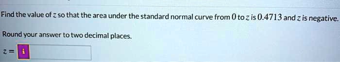 Find the value of z so that the area under the standard normal curve from 0 to z is 0.4713 and z is negative.

Round your answer to two decimal places.

z =