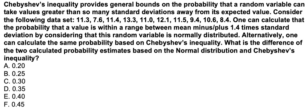 Chebyshev's inequality provides general bounds on the probability that a random variable can take values greater than so many standard deviations away from its expected value. Consider the following data set: 11.3, 7.6, 11.4, 13.3, 11.0, 12.1, 11.5, 9.4, 10.6, 8.4. One can calculate that the probability that a value is within a range between mean minus/plus 1.4 times standard deviation by considering that this random variable is normally distributed. Alternatively, one can calculate the same probability based on Chebyshev's inequality. What is the difference of the two calculated probability estimates based on the Normal distribution and Chebyshev's inequality?
A. 0.20
B. 0.25
C. 0.30
D. 0.35
E. 0.40
F. 0.45