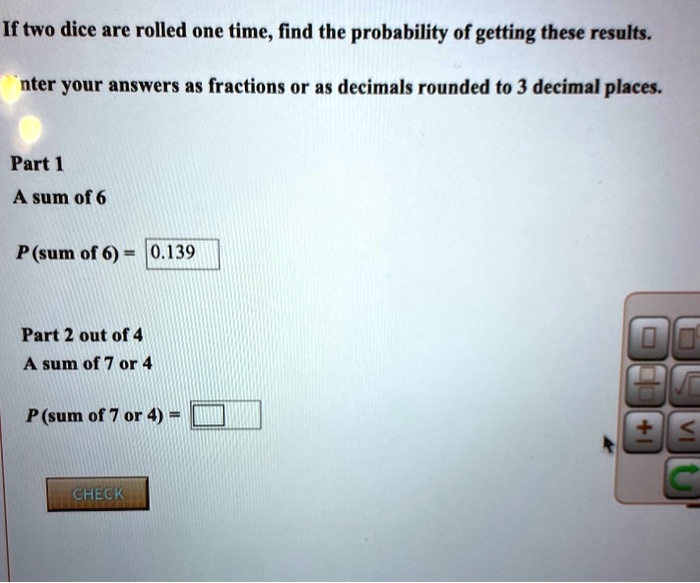 If two dice are rolled one time, find the probability of getting these results.
Enter your answers as fractions or as decimals rounded to 3 decimal places.
Part 1
A sum of 6
P (sum of 6) = 0.139
Part 2 out of 4
A sum of 7 or 4
P (sum of 7 or 4) =