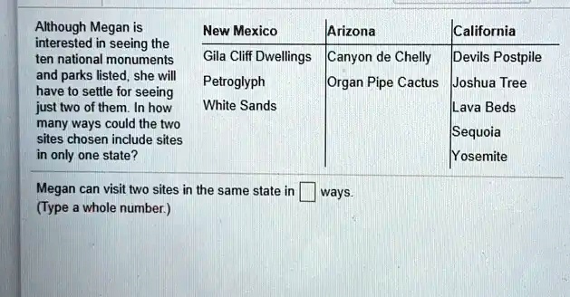 Although Megan is
interested in seeing the
ten national monuments
and parks listed, she will
have to settle for seeing
just two of them. In how
many ways could the two
sites chosen include sites
in only one state?
New Mexico
Arizona
California
Gila Cliff Dwellings
Canyon de Chelly
Devils Postpile
Petroglyph
Organ Pipe Cactus
Joshua Tree
White Sands
Lava Beds
Sequoia
Yosemite
Megan can visit two sites in the same state in
ways.
(Type a whole number.)