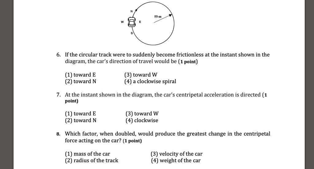6. If the circular track were to suddenly become frictionless at the instant shown in the diagram, the car's direction of travel would be (1 point)
(1) toward E
(2) toward N
(3) toward W
(4) a clockwise spiral
7. At the instant shown in the diagram, the car's centripetal acceleration is directed (1 point)
(1) toward E
(2) toward N
(3) toward W
(4) clockwise
8. Which factor, when doubled, would produce the greatest change in the centripetal force acting on the car? (1 point)
(1) mass of the car
(2) radius of the track
(3) velocity of the car
(4) weight of the car