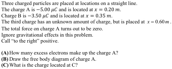 Three charged particles are placed at locations on a straight line.
The charge A is ?5.00 ?C and is located at x = 0.20 m.
Charge B is ?3.50 ?C and is located at x = 0.35 m.
The third charge has an unknown amount of charge, but is placed at x = 0.60 m.
The total force on charge A turns out to be zero.
Ignore gravitational effects in this problem.
Call "to the right" positive.

(A) How many excess electrons make up the charge A?
(B) Draw the free body diagram of charge A.
(C) What is the charge located at C?