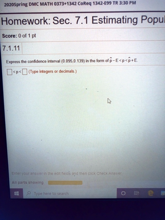 Homework: Sec. 7.1 Estimating Population
7.1.11
Express the confidence interval (0.095, 0.139) in the form of p? - E < p < p? + E.
< p < (Type integers or decimals.)