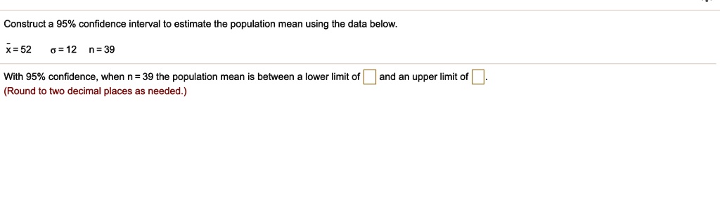 Construct a 95% confidence interval to estimate the population mean using the data below.
x? = 52 ? = 12 n = 39
With 95% confidence, when n = 39 the population mean is between a lower limit of and an upper limit of .
(Round to two decimal places as needed.)