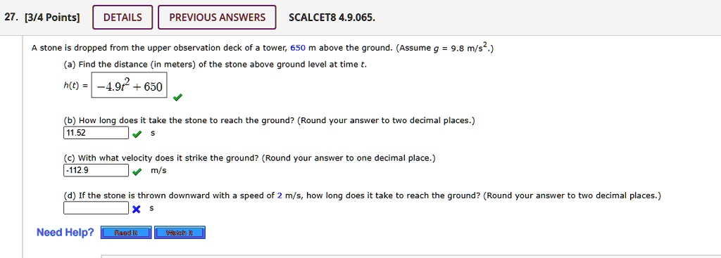 A stone is dropped from the upper observation deck of a tower, 650 m above the ground. (Assume g = 9.8 m/s².)
(a) Find the distance (in meters) of the stone above ground level at time t.
h(t) = -4.9t² + 650
(b) How long does it take the stone to reach the ground? (Round your answer to two decimal places.)
11.52 s
(c) With what velocity does it strike the ground? (Round your answer to one decimal place.)
-112.9 m/s
(d) If the stone is thrown downward with a speed of 2 m/s, how long does it take to reach the ground? (Round your answer to two decimal places.)