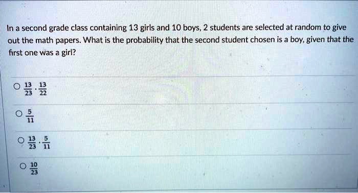 In a second grade class containing 13 girls and 10 boys, 2 students are selected at random to give out the math papers. What is the probability that the second student chosen is a boy, given that the first one was a girl?

13/23 * 13/22
5/11
13/23 * 5/11
10/23
