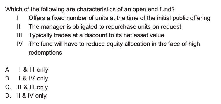 Which of the following are characteristics of an open end fund?
I Offers a fixed number of units at the time of the initial public offering
II The manager is obligated to repurchase units on request
III Typically trades at a discount to its net asset value
IV The fund will have to reduce equity allocation in the face of high redemptions

A I     III only
B I     IV only
C. II     III only
D. II     IV only