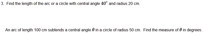 3. Find the length of the arc or a circle with central angle 40° and radius 20 cm.
An arc of length 100 cm subtends a central angle ? in a circle of radius 50 cm. Find the measure of ? in degrees.
