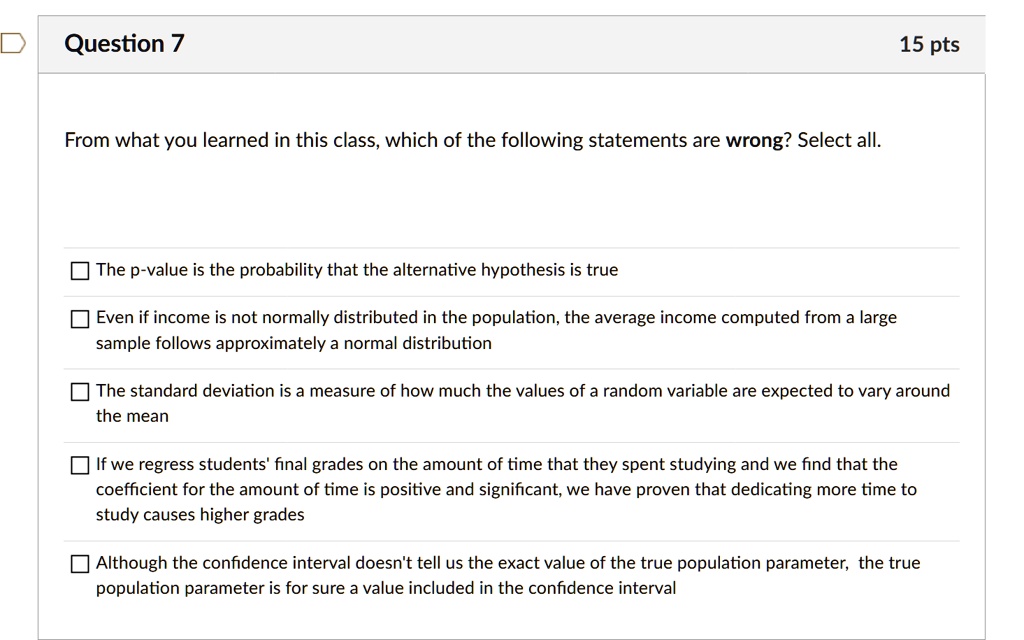 From what you learned in this class, which of the following statements are wrong? Select all.

The p-value is the probability that the alternative hypothesis is true
Even if income is not normally distributed in the population, the average income computed from a large sample follows approximately a normal distribution
The standard deviation is a measure of how much the values of a random variable are expected to vary around the mean
If we regress students' final grades on the amount of time that they spent studying and we find that the coefficient for the amount of time is positive and significant, we have proven that dedicating more time to study causes higher grades
Although the confidence interval doesn't tell us the exact value of the true population parameter, the true population parameter is for sure a value included in the confidence interval