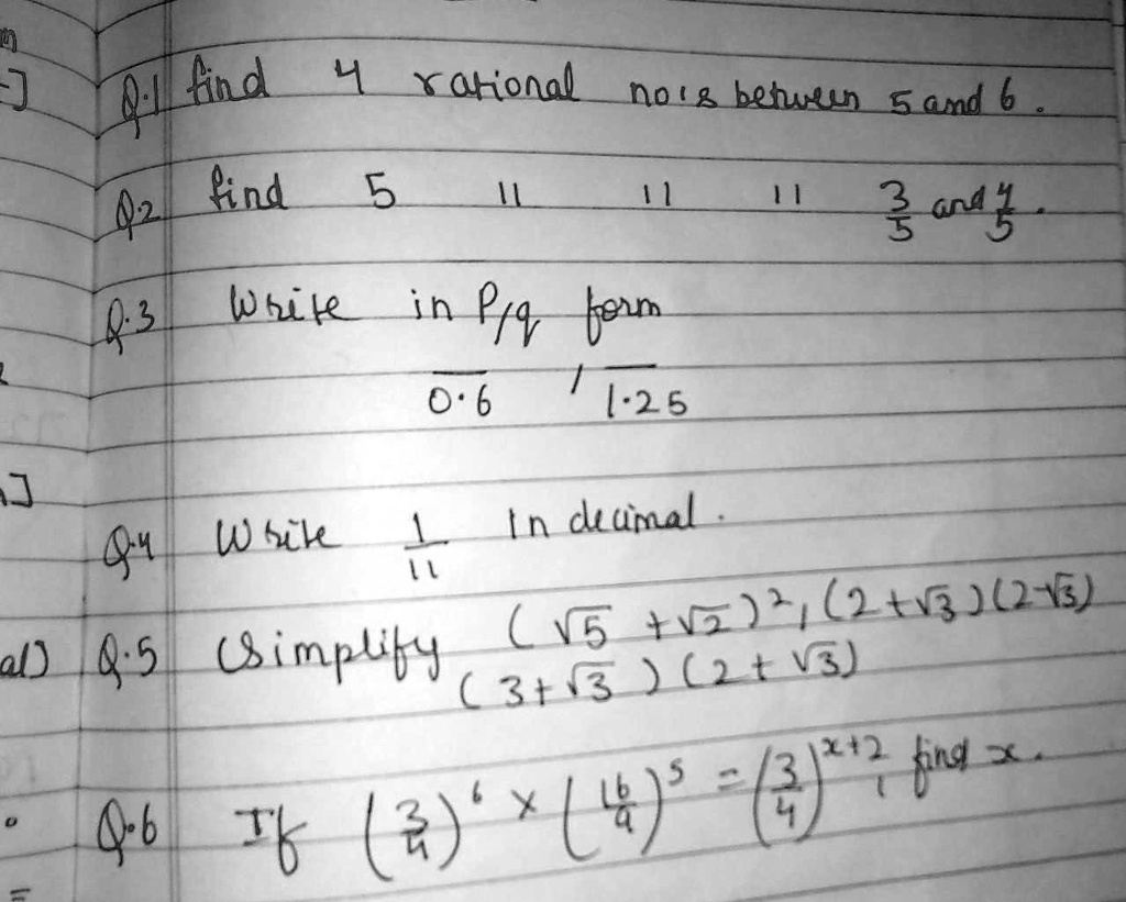 Q.1 find 4 rational no's between 5 and 6.
Q.2 find 5 11 11 11 (3)/(5) and (4)/(5).
Q.3 Write in P/q form.
0.6 1.25
Q.4 Write (1)/(11) in decimal.
Q.5 Simplify (√(5)+√(2))^2 (2+√(3))(2-√(3))
(3+√(3))(2+√(3))
Q.6 If((3)/(4))^6 ×((4)/(3))^5 = ((3)/(4))^x+2 find x.