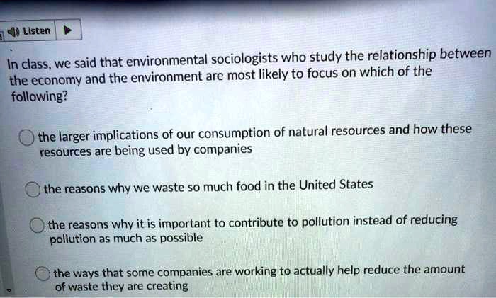 Listen
In class, we said that environmental sociologists who study the relationship between
the economy and the environment are most likely to focus on which of the
following?
the larger implications of our consumption of natural resources and how these
resources are being used by companies
the reasons why we waste so much food in the United States
the reasons why it is important to contribute to pollution instead of reducing
pollution as much as possible
the ways that some companies are working to actually help reduce the amount
of waste they are creating
