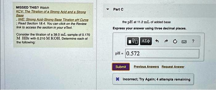 MISSED THIS? Watch
KCV: The Titration of a Strong Acid and a Strong
Base
IWE: Strong Acid-Strong Base Titration pH Curve
Read Section 18.4. You can click on the Review
link to access the section in your eText.
Consider the titration of a 38.0 mL sample of 0.170
M HBr with 0.210 M KOH. Determine each of
the following:
Part C
the pH at 11.2 mL of added base
Express your answer using three decimal places.
pH = 0.572