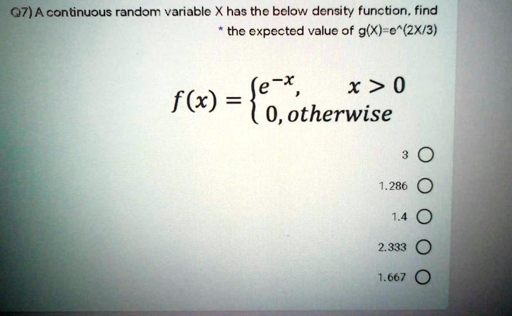 A continuous random variable X has the below density function, find
* the expected value of g(X)=e^(2X/3)

f(x) = 
e^-x, x > 0
0, otherwise


3
1.286
1.4
2.333
1.667