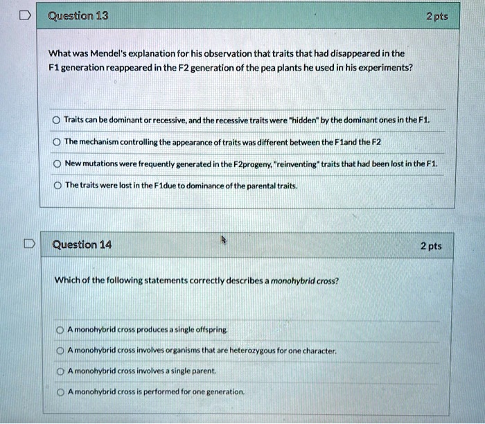Question 13
2 pts
What was Mendel's explanation for his observation that traits that had disappeared in the F1 generation reappeared in the F2 generation of the pea plants he used in his experiments?

Traits can be dominant or recessive, and the recessive traits were "hidden" by the dominant ones in the F1.
The mechanism controlling the appearance of traits was different between the F1and the F2
New mutations were frequently generated in the F2progeny, "reinventing" traits that had been lost in the F1.
The traits were lost in the F1due to dominance of the parental traits.

Question 14
2 pts
Which of the following statements correctly describes a monohybrid cross?

A monohybrid cross produces a single offspring.
A monohybrid cross involves organisms that are heterozygous for one character.
A monohybrid cross involves a single parent.
A monohybrid cross is performed for one generation.