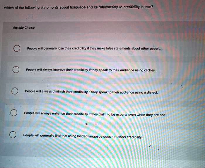 Which of the following statements about language and its relationship to credibility is true?

People will generally lose their credibility if they make false statements about other people.
People will always improve their credibility if they speak to their audience using clich   #233;s.
People will always diminish their credibility if they speak to their audience using a dialect.
People will always enhance their credibility if they claim to be experts even when they are not.
People will generally find that using loaded language does not affect credibility.