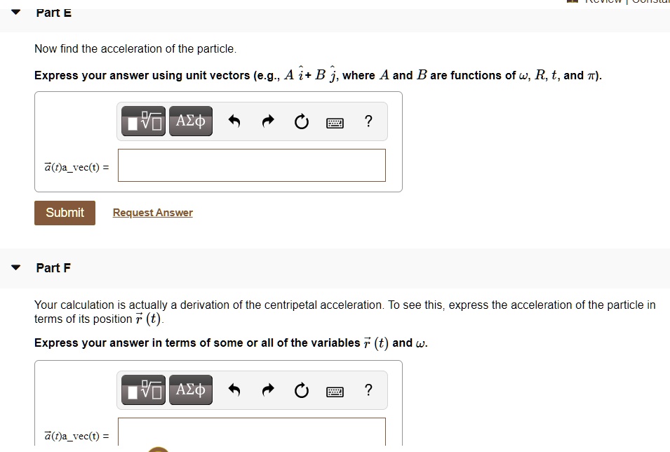 Part E
Now find the acceleration of the particle.
Express your answer using unit vectors (e.g., A i^ + B j^, where A and B are functions of ?, R, t, and ?).
a(t) =
Part F
Your calculation is actually a derivation of the centripetal acceleration. To see this, express the acceleration of the particle in terms of its position r(t).
Express your answer in terms of some or all of the variables r(t) and ?.
a(t) =