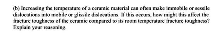 (b) Increasing the temperature of a ceramic material can often make immobile or sessile dislocations into mobile or glissile dislocations. If this occurs, how might this affect the fracture toughness of the ceramic compared to its room temperature fracture toughness? Explain your reasoning.