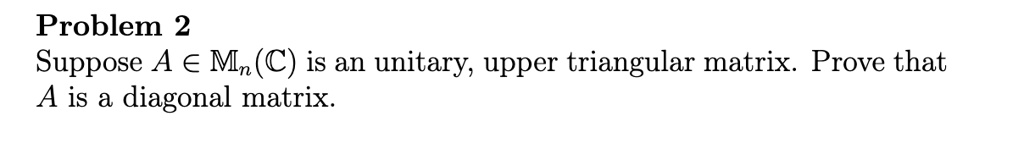 Problem 2
Suppose A ∈ Mn(ℂ) is an unitary, upper triangular matrix. Prove that
A is a diagonal matrix.