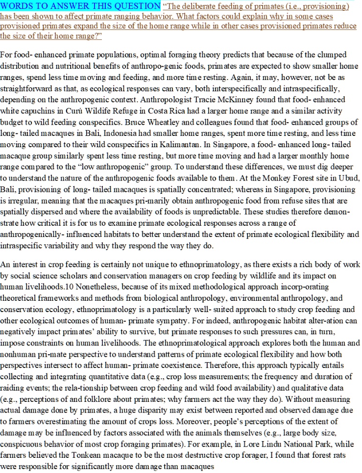 WORDS TO ANSWER THIS QUESTION “The deliberate feeding of primates (i.e., provisioning) has been shown to affect primate ranging behavior. What factors could explain why in some cases provisioned primates expand the size of the home range while in other cases provisioned primates reduce the size of their home range?”

For food- enhanced primate populations, optimal foraging theory predicts that because of the clumped distribution and nutritional benefits of anthropo-genic foods, primates are expected to show smaller home ranges, spend less time moving and feeding, and more time resting. Again, it may, however, not be as straightforward as that, as ecological responses can vary, both interspecifically and intraspecifically, depending on the anthropogenic context. Anthropologist Tracie McKinney found that food- enhanced white capuchins in Curú Wildlife Refuge in Costa Rica had a larger home range and a similar activity budget to wild feeding conspecifics. Bruce Wheatley and colleagues found that food- enhanced groups of long- tailed macaques in Bali, Indonesia had smaller home ranges, spent more time resting, and less time moving compared to their wild conspecifics in Kalimantan. In Singapore, a food- enhanced long- tailed macaque group similarly spent less time resting, but more time moving and had a larger monthly home range compared to the “low anthropogenic” group. To understand these differences, we must dig deeper to understand the nature of the anthropogenic foods available to them. At the Monkey Forest site in Ubud, Bali, provisioning of long- tailed macaques is spatially concentrated; whereas in Singapore, provisioning is irregular, meaning that the macaques pri-marily obtain anthropogenic food from refuse sites that are spatially dispersed and where the availability of foods is unpredictable. These studies therefore demon-strate how critical it is for us to examine primate ecological responses across a range of anthropogenically- influenced habitats to better understand the extent of primate ecological flexibility and intraspecific variability and why they respond the way they do.

An interest in crop feeding is certainly not unique to ethnoprimatology, as there exists a rich body of work by social science scholars and conservation managers on crop feeding by wildlife and its impact on human livelihoods.10 Nonetheless, because of its mixed methodological approach incorp-orating theoretical frameworks and methods from biological anthropology, environmental anthropology, and conservation ecology, ethnoprimatology is a particularly well- suited approach to study crop feeding and other ecological outcomes of human- primate sympatry. For indeed, anthropogenic habitat alter-ation can negatively impact primates’ ability to survive, but primate responses to such pressures can, in turn, impose constraints on human livelihoods. The ethnoprimatological approach explores both the human and nonhuman pri-mate perspective to understand patterns of primate ecological flexibility and how both perspectives intersect to affect human- primate coexistence. Therefore, this approach typically entails collecting and integrating quantitative data (e.g., crop loss measurements; the frequency and duration of raiding events; the rela-tionship between crop feeding and wild food availability) and qualitative data (e.g., perceptions of and folklore about primates; why farmers act the way they do). Without measuring actual damage done by primates, a huge disparity may exist between reported and observed damage due to farmers overestimating the amount of crops loss. Moreover, people’s perceptions of the extent of damage may be influenced by factors associated with the animals themselves (e.g., large body size, conspicuous behavior of most crop foraging primates). For example, in Lore Lindu National Park, while farmers believed the Tonkean macaque to be the most destructive crop forager, I found that forest rats were responsible for significantly more damage than macaques