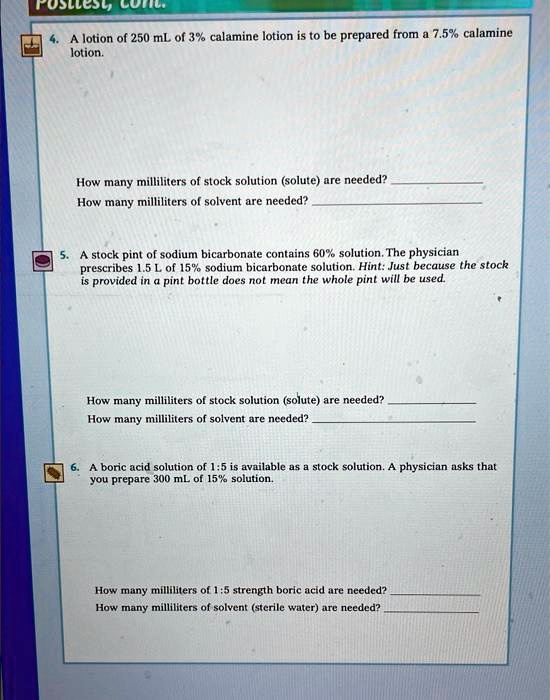 4. A lotion of 250 mL of 3% calamine lotion is to be prepared from a 7.5% calamine lotion.
How many milliliters of stock solution (solute) are needed?
How many milliliters of solvent are needed?
5. A stock pint of sodium bicarbonate contains 60% solution. The physician prescribes 1.5 L of 15% sodium bicarbonate solution. Hint: Just because the stock is provided in a pint bottle does not mean the whole pint will be used.
How many milliliters of stock solution (solute) are needed?
How many milliliters of solvent are needed?
6. A boric acid solution of 1:5 is available as a stock solution. A physician asks that you prepare 300 mL of 15% solution.
How many milliliters of 1:5 strength boric acid are needed?
How many milliliters of solvent (sterile water) are needed?