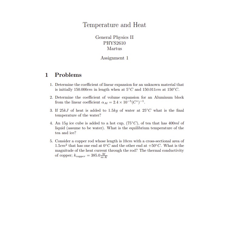 Temperature and Heat

General Physics II
PHYS2610
Martus

Assignment 1

1 Problems

1. Determine the coefficient of linear expansion for an unknown material that is initially 150.000cm in length when at 5°C and 150.011cm at 150°C.
2. Determine the coefficient of volume expansion for an Aluminum block from the linear coefficient ?Al = 2.4 x 10^-5(C°)^-1.
3. If 25kJ of heat is added to 1.5kg of water at 25°C what is the final temperature of the water?
4. An 15g ice cube is added to a hot cup, (75°C), of tea that has 400ml of liquid (assume to be water). What is the equilibrium temperature of the tea and ice?
5. Consider a copper rod whose length is 10cm with a cross-sectional area of 1.5cm^2 that has one end at 0°C and the other end at +50°C. What is the magnitude of the heat current through the rod? The thermal conductivity of copper; kcopper = 385.0 W/m-K