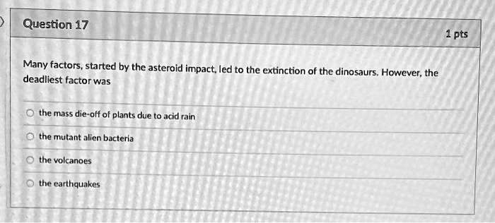 Many factors, started by the asteroid impact, led to the extinction of the dinosaurs. However, the deadliest factor was

the mass die-off of plants due to acid rain
the mutant alien bacteria
the volcanoes
the earthquakes