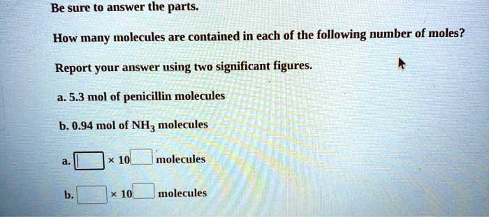 Be sure to answer the parts. How many molecules are contained in each of the following number of moles? Report your answer using two significant figures. a. 5.3 mol of penicillin molecules b. 0.94 mol of NH3 molecules a. [ ] x 10^[ ] molecules b. [ ] x 10^[ ] molecules