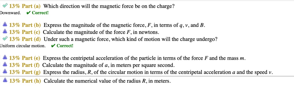 Part (a) Which direction will the magnetic force be on the charge?
Downward.
Part (b) Express the magnitude of the magnetic force, F, in terms of q, v, and B.
Part (c) Calculate the magnitude of the force F, in newtons.
Part (d) Under such a magnetic force, which kind of motion will the charge undergo?
Uniform circular motion.
Part (e) Express the centripetal acceleration of the particle in terms of the force F and the mass m.
Part (f) Calculate the magnitude of a, in meters per square second.
Part (g) Express the radius, R, of the circular motion in terms of the centripetal acceleration a and the speed v.
Part (h) Calculate the numerical value of the radius R, in meters.