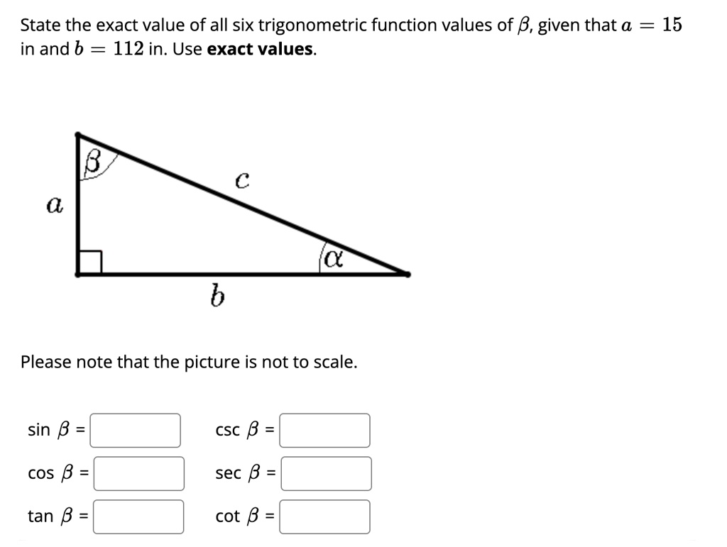 State the exact value of all six trigonometric function values of β, given that a = 15 in and b = 112 in. Use exact values.





Please note that the picture is not to scale.

sin β= 

csc β= 

cos β= 

sec β= 

tan β= 

cot β=
