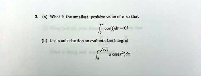 3. (a) What is the smallest, positive value of x so that ∫0^x cos(t)dt = 0?
(b) Use a substitution to evaluate the integral ∫0^√((π)/(2)) x cos(x^2)dx.