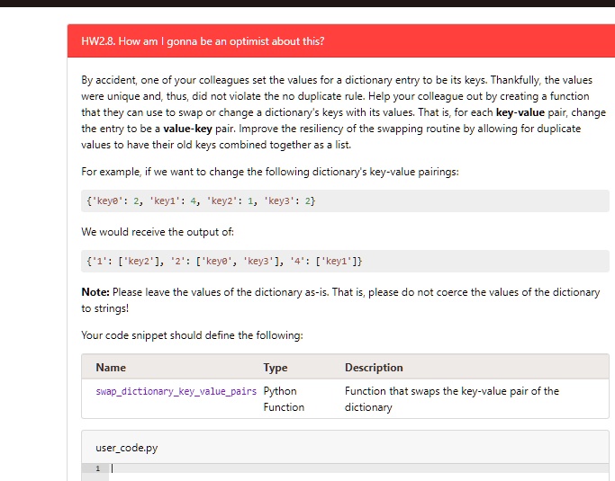 HW2.8. How am I gonna be an optimist about this?
By accident, one of your colleagues set the values for a dictionary entry to be its keys. Thankfully, the values
were unique and, thus, did not violate the no duplicate rule. Help your colleague out by creating a function
that they can use to swap or change a dictionary's keys with its values. That is, for each key-value pair, change
the entry to be a value-key pair. Improve the resiliency of the swapping routine by allowing for duplicate
values to have their old keys combined together as a list.
For example, if we want to change the following dictionary's key-value pairings:
'key0': 2, 'key1': 4, 'key2': 1, 'key3': 2
We would receive the output of:
'1': ['key2'], '2': ['key0', 'key3'], '4': ['key1']
Note: Please leave the values of the dictionary as-is. That is, please do not coerce the values of the dictionary
to strings!
Your code snippet should define the following:
Name	Type	swapdictionarykeyvaluepairs	Python	Function	Description
usercode.py
1		Function that swaps the key-value pair of the
dictionary