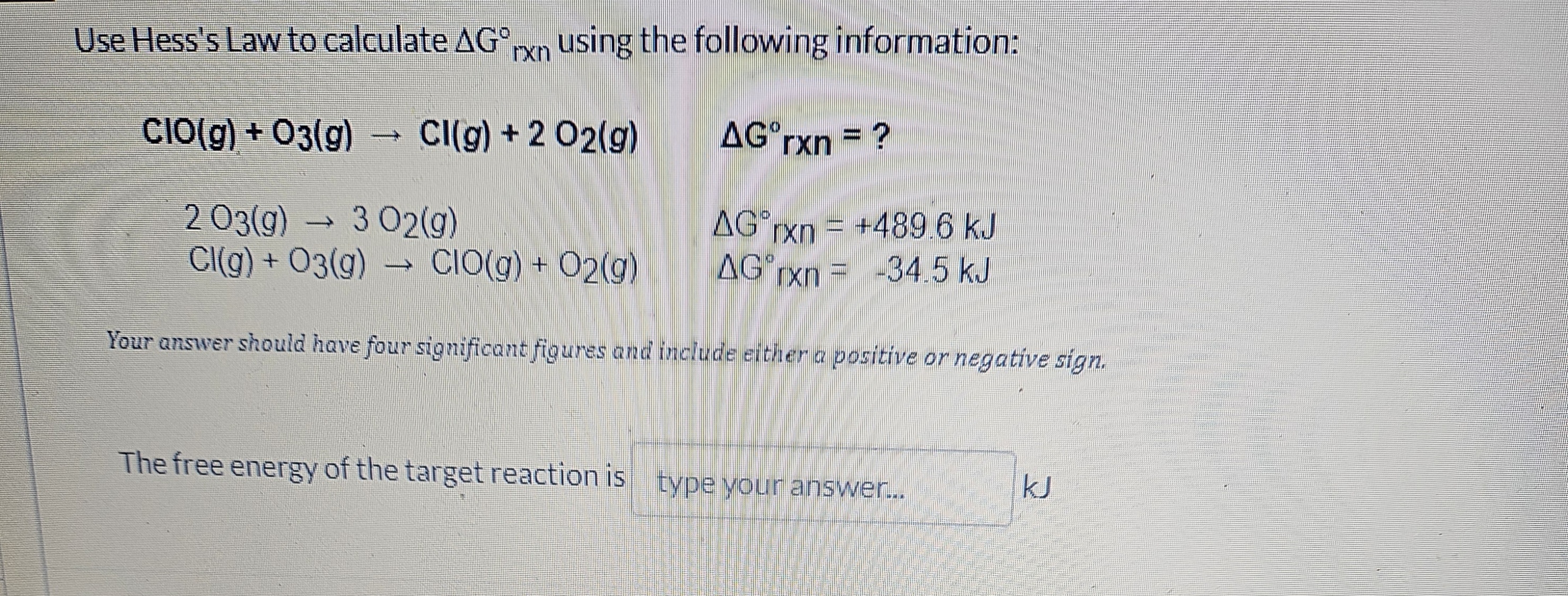Use Hess's Law to calculate Δ G^∘r × n using the following information:

    ClO(g)+O3(g) →Cl(g)+2 O2(g)    ΔG^∘rxn=? 
        
        2 O3(g) → 3 O2(g)    ΔGrxn^∘=+489.6  kJ
        Cl(g)+O3(g) →ClO(g)+O2(g)    ΔG[×xn=-34.5  kJ


Your answer should have four significant figures and include either a positive or negative sign.

The free energy of the target reaction is type your answer... kJ