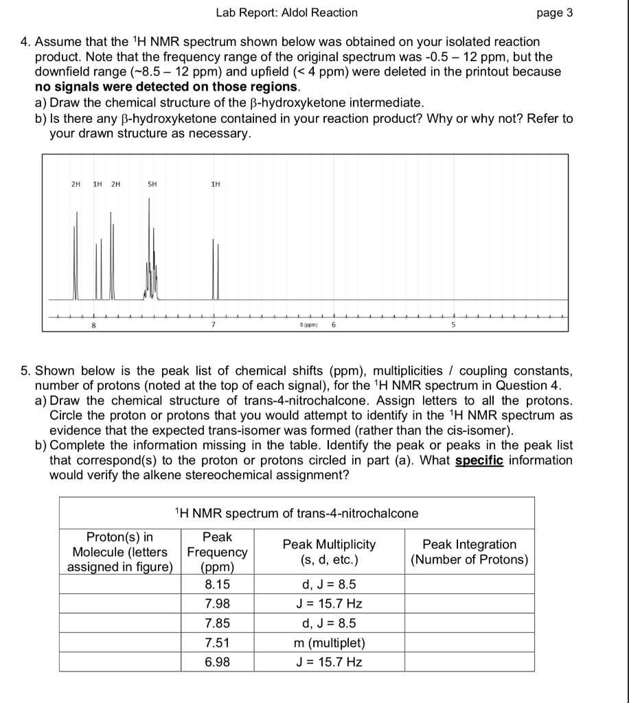 4. Assume that the 1H NMR spectrum shown below was obtained on your isolated reaction
product. Note that the frequency range of the original spectrum was -0.5 – 12 ppm, but the
downfield range ( 8.5 – 12 ppm) and upfield (< 4 ppm) were deleted in the printout because
no signals were detected on those regions.
a) Draw the chemical structure of the ?-hydroxyketone intermediate.
b) Is there any ?-hydroxyketone contained in your reaction product? Why or why not? Refer to
your drawn structure as necessary.
2H 1H 2H
5H
1H
8
7
? (ppm)
6
5
5. Shown below is the peak list of chemical shifts (ppm), multiplicities / coupling constants,
number of protons (noted at the top of each signal), for the 1H NMR spectrum in Question 4.
a) Draw the chemical structure of trans-4-nitrochalcone. Assign letters to all the protons.
Circle the proton or protons that you would attempt to identify in the 1H NMR spectrum as
evidence that the expected trans-isomer was formed (rather than the cis-isomer).
b) Complete the information missing in the table. Identify the peak or peaks in the peak list
that correspond(s) to the proton or protons circled in part (a). What specific information
would verify the alkene stereochemical assignment?
1H NMR spectrum of trans-4-nitrochalcone
Proton(s) in
Peak
Peak Multiplicity
Peak Integration
Molecule (letters
Frequency
(s, d, etc.)
(Number of Protons)
assigned in figure)
(ppm)
8.15
d, J = 8.5
7.98
J = 15.7 Hz
7.85
d, J = 8.5
7.51
m (multiplet)
6.98
J = 15.7 Hz