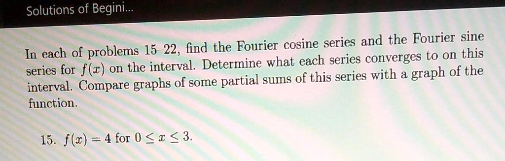 In each of problems 15–22, find the Fourier cosine series and the Fourier sine
series for f(x) on the interval. Determine what each series converges to on this
interval. Compare graphs of some partial sums of this series with a graph of the
function.

15. f(x) = 4 for 0 ? x ? 3.