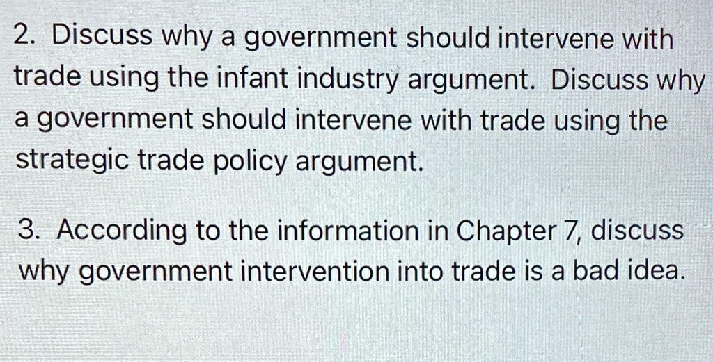 2. Discuss why a government should intervene with
trade using the infant industry argument. Discuss why
a government should intervene with trade using the
strategic trade policy argument.
3. According to the information in Chapter 7, discuss
why government intervention into trade is a bad idea.